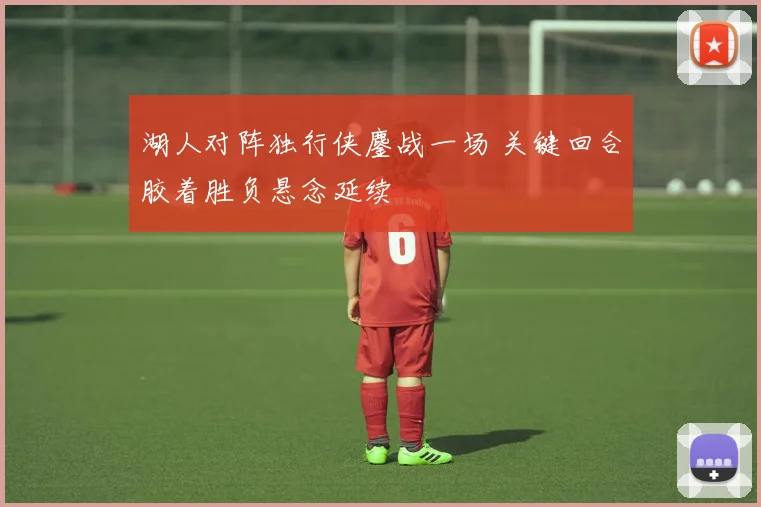 湖人对阵独行侠鏖战一场 关键回合胶着胜负悬念延续