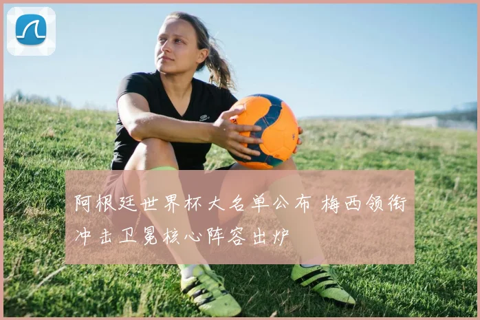 阿根廷世界杯大名单公布 梅西领衔冲击卫冕核心阵容出炉