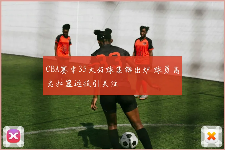 CBA赛季35大好球集锦出炉 球员高光扣篮远投引关注