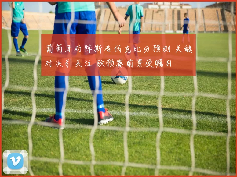 葡萄牙对阵斯洛伐克比分预测 关键对决引关注 欧预赛前景受瞩目
