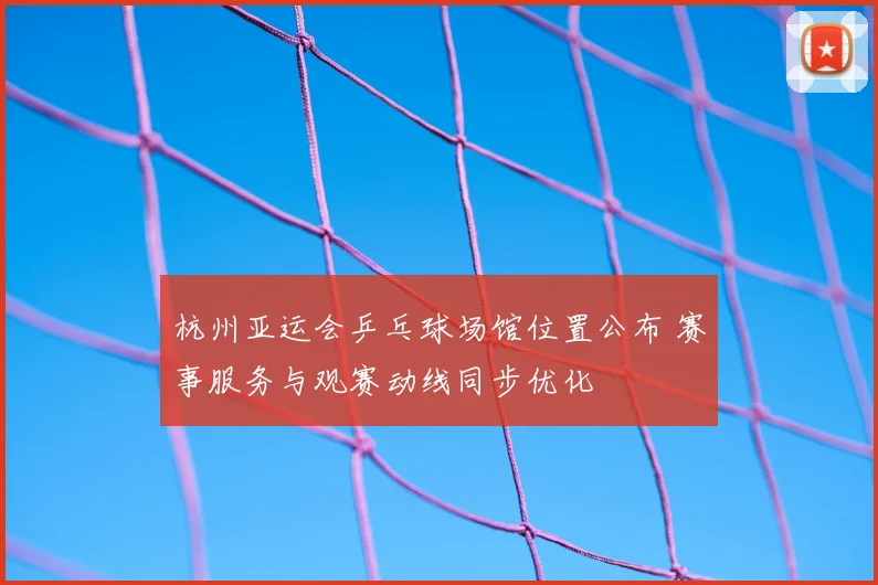 杭州亚运会乒乓球场馆位置公布 赛事服务与观赛动线同步优化