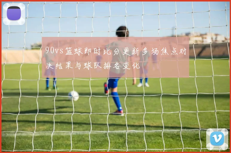 90vs篮球即时比分更新多场焦点对决结果与球队排名变化