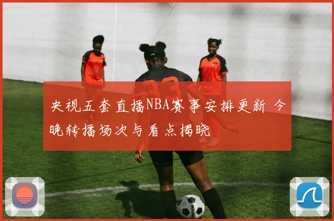 央视五套直播NBA赛事安排更新 今晚转播场次与看点揭晓