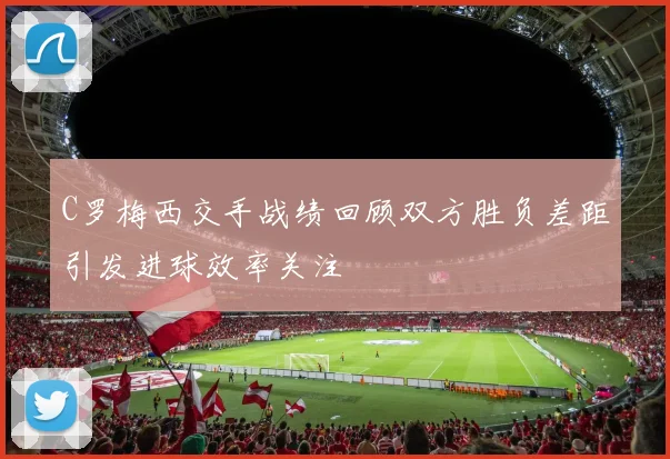 C罗梅西交手战绩回顾双方胜负差距引发进球效率关注