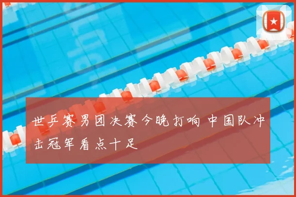 世乒赛男团决赛今晚打响 中国队冲击冠军看点十足