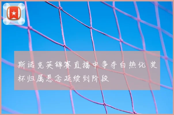 斯诺克英锦赛直播中争夺白热化 奖杯归属悬念延续到阶段