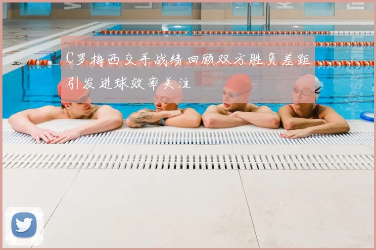 C罗梅西交手战绩回顾双方胜负差距引发进球效率关注