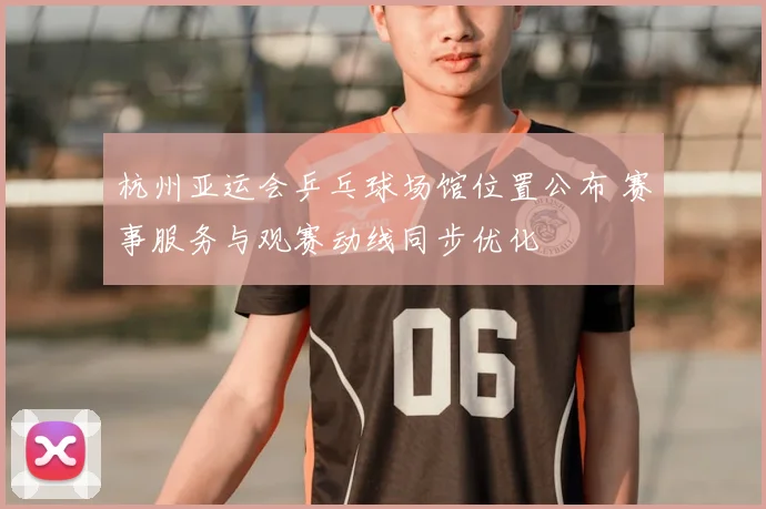 杭州亚运会乒乓球场馆位置公布 赛事服务与观赛动线同步优化