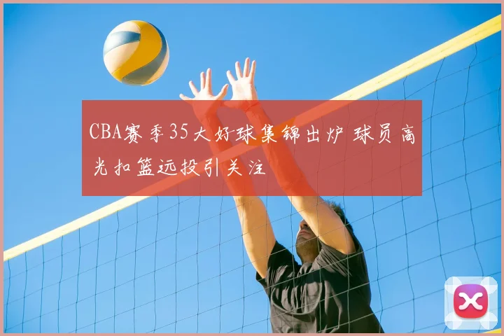 CBA赛季35大好球集锦出炉 球员高光扣篮远投引关注