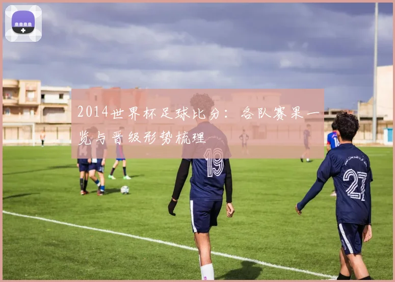 2014世界杯足球比分:各队赛果一览与晋级形势梳理