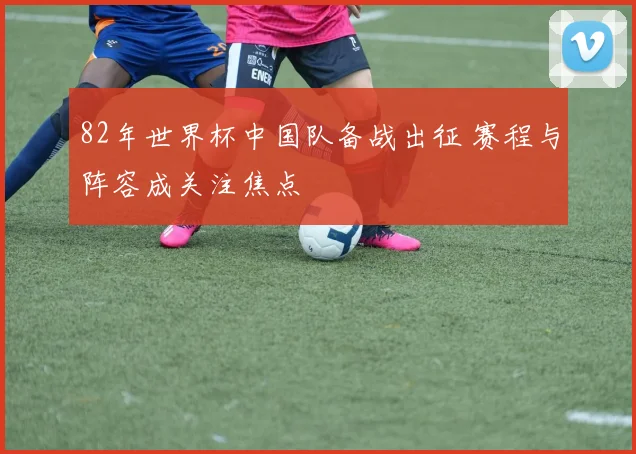 82年世界杯中国队备战出征 赛程与阵容成关注焦点